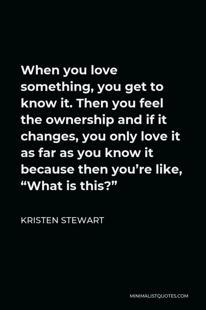 Kristen Stewart Quote - When you love something, you get to know it. Then you feel the ownership and if it changes, you only love it as far as you know it because then you’re like, “What is this?”
