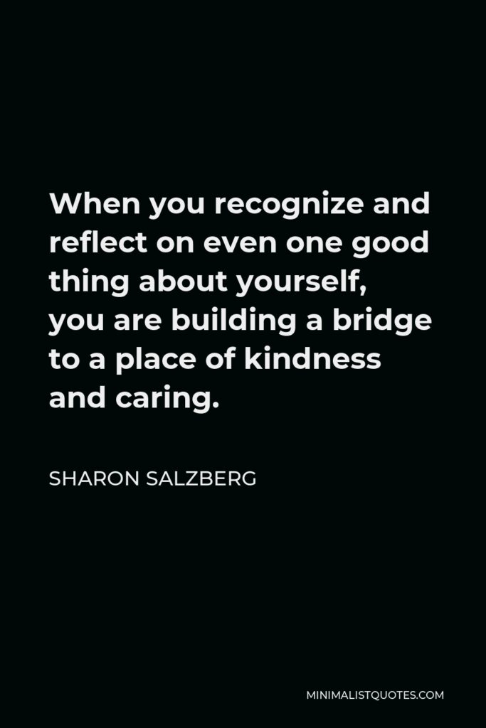 Sharon Salzberg Quote - When you recognize and reflect on even one good thing about yourself, you are building a bridge to a place of kindness and caring.