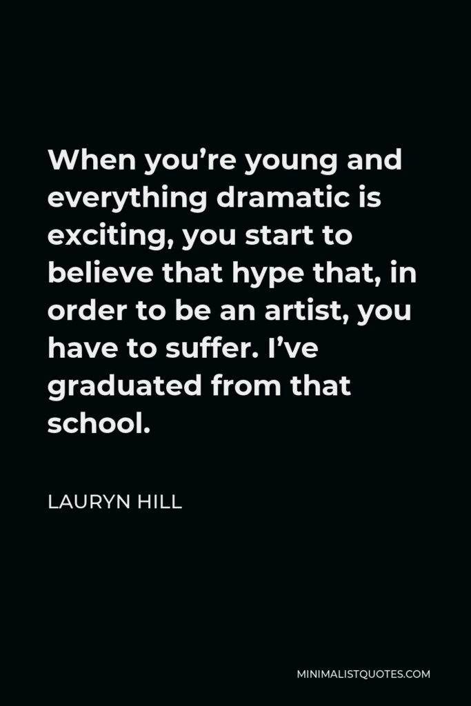 Lauryn Hill Quote - When you’re young and everything dramatic is exciting, you start to believe that hype that, in order to be an artist, you have to suffer. I’ve graduated from that school.
