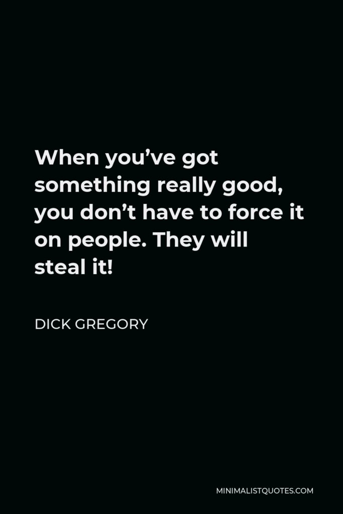 Dick Gregory Quote - When you’ve got something really good, you don’t have to force it on people. They will steal it!