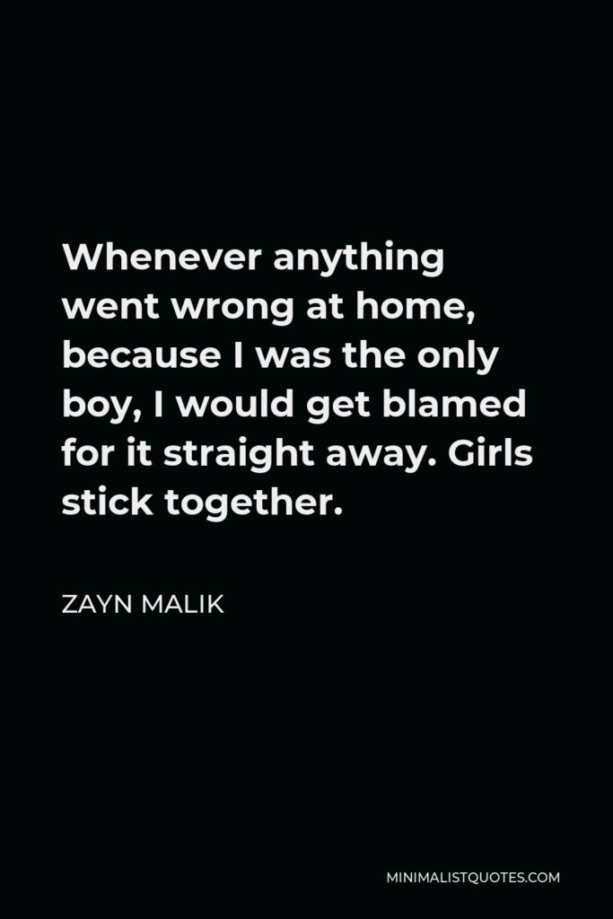 Zayn Malik Quote - Whenever anything went wrong at home, because I was the only boy, I would get blamed for it straight away. Girls stick together.