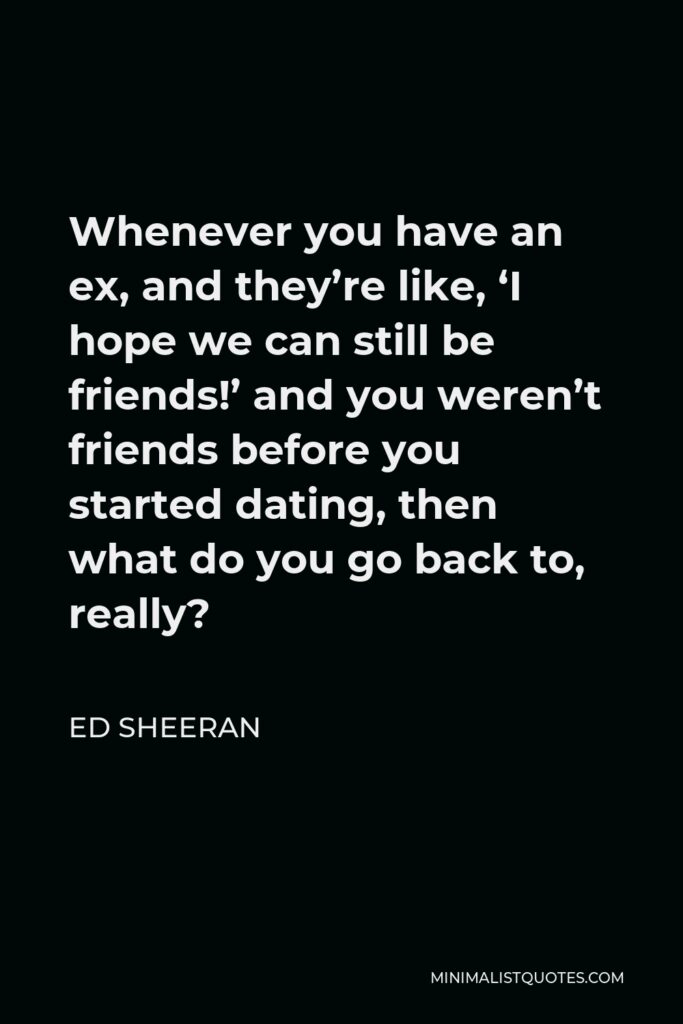 Ed Sheeran Quote - Whenever you have an ex, and they’re like, ‘I hope we can still be friends!’ and you weren’t friends before you started dating, then what do you go back to, really?