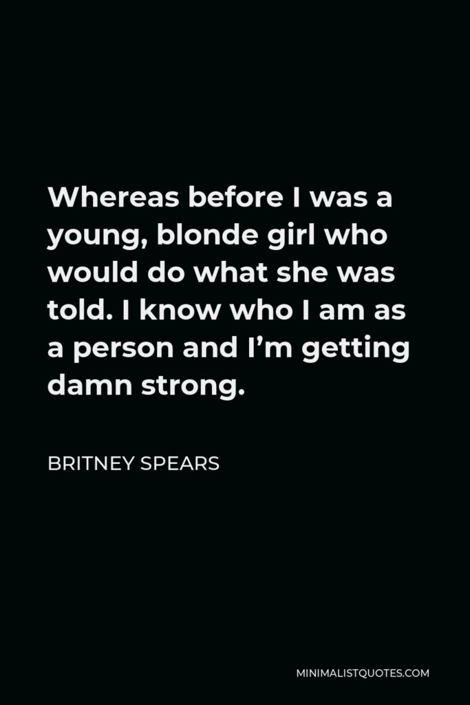 Britney Spears Quote - Whereas before I was a young, blonde girl who would do what she was told. I know who I am as a person and I’m getting damn strong.