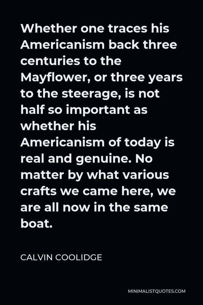 Calvin Coolidge Quote - Whether one traces his Americanism back three centuries to the Mayflower, or three years to the steerage, is not half so important as whether his Americanism of today is real and genuine. No matter by what various crafts we came here, we are all now in the same boat.
