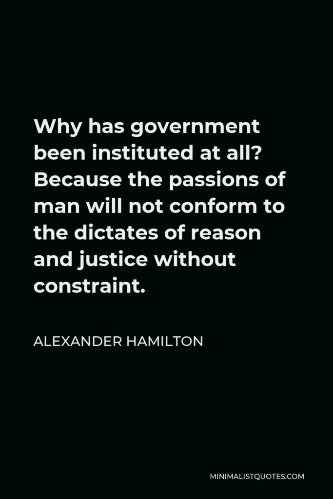 Alexander Hamilton Quote - Why has government been instituted at all? Because the passions of man will not conform to the dictates of reason and justice without constraint.