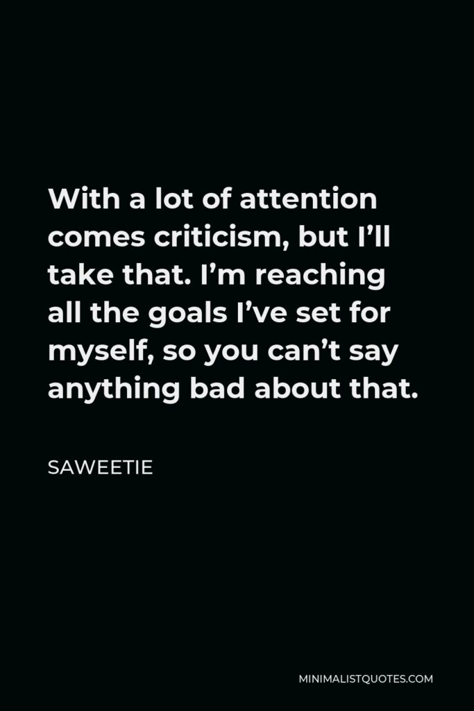Saweetie Quote - With a lot of attention comes criticism, but I’ll take that. I’m reaching all the goals I’ve set for myself, so you can’t say anything bad about that.
