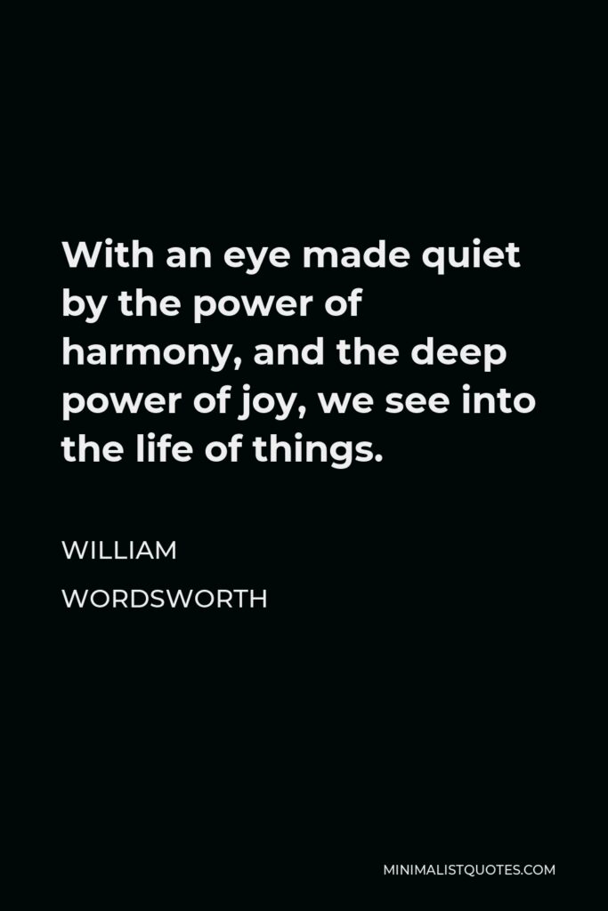 William Wordsworth Quote - With an eye made quiet by the power of harmony, and the deep power of joy, we see into the life of things.