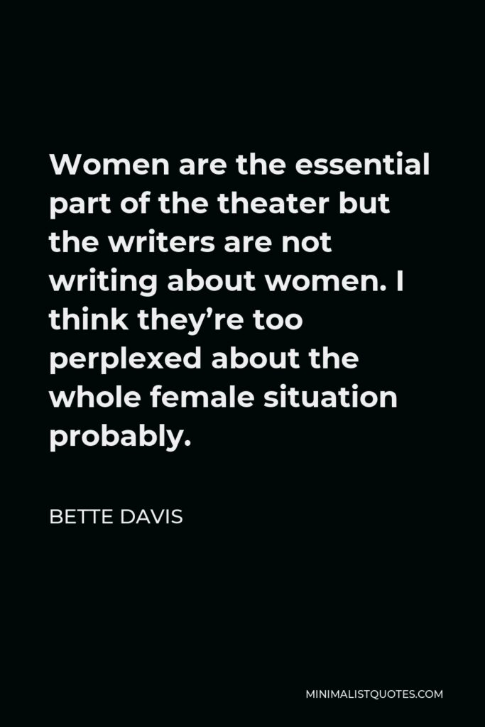 Bette Davis Quote - Women are the essential part of the theater but the writers are not writing about women. I think they’re too perplexed about the whole female situation probably.