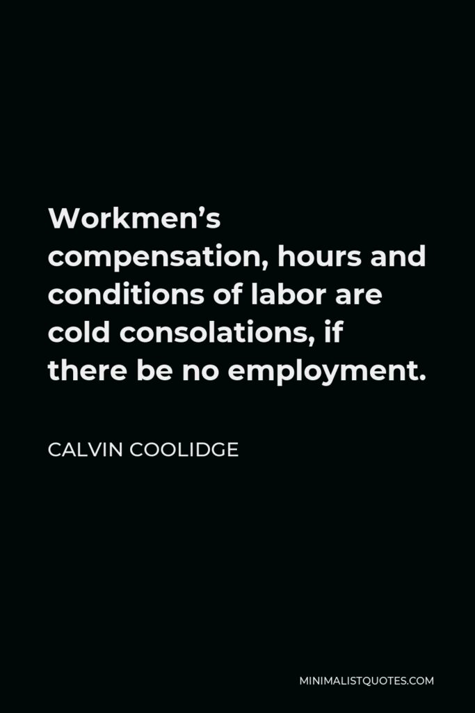 Calvin Coolidge Quote - Workmen’s compensation, hours and conditions of labor are cold consolations, if there be no employment.