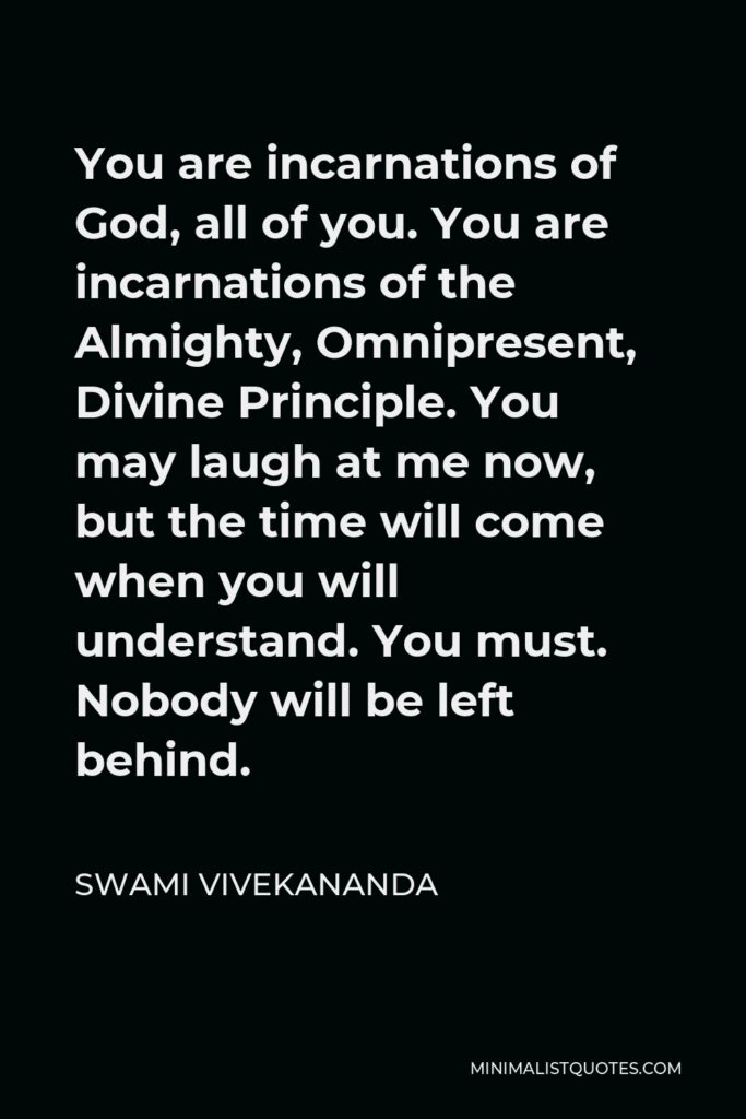Swami Vivekananda Quote - You are incarnations of God, all of you. You are incarnations of the Almighty, Omnipresent, Divine Principle. You may laugh at me now, but the time will come when you will understand. You must. Nobody will be left behind.