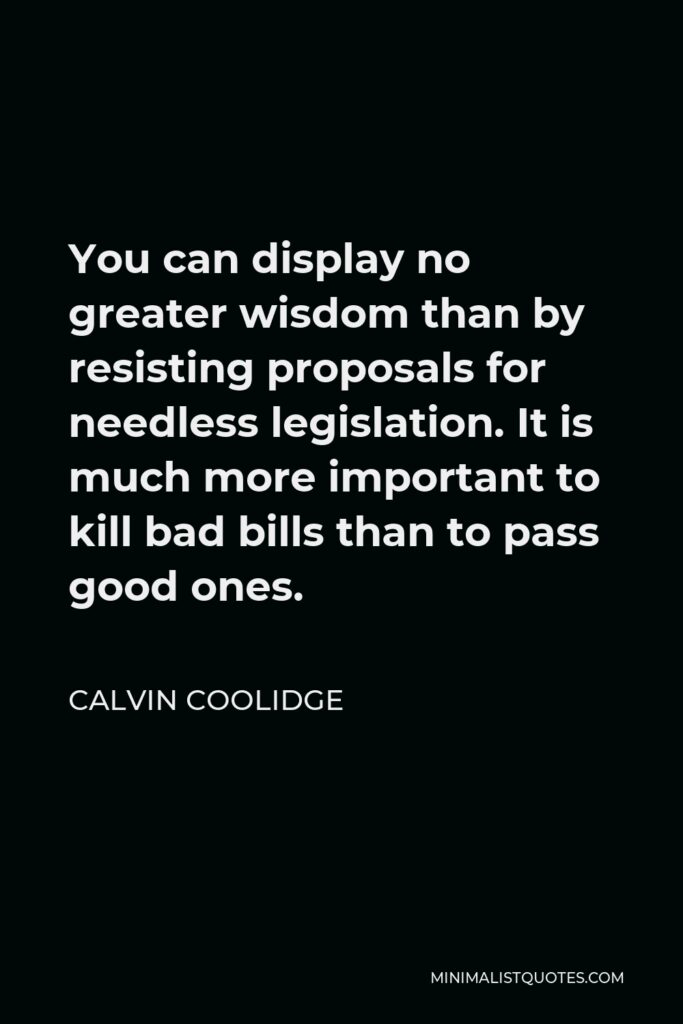 Calvin Coolidge Quote - You can display no greater wisdom than by resisting proposals for needless legislation. It is much more important to kill bad bills than to pass good ones.
