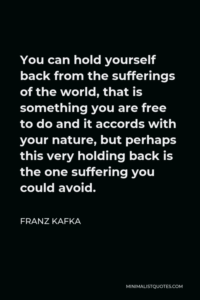 Franz Kafka Quote - You can hold yourself back from the sufferings of the world, that is something you are free to do and it accords with your nature, but perhaps this very holding back is the one suffering you could avoid.