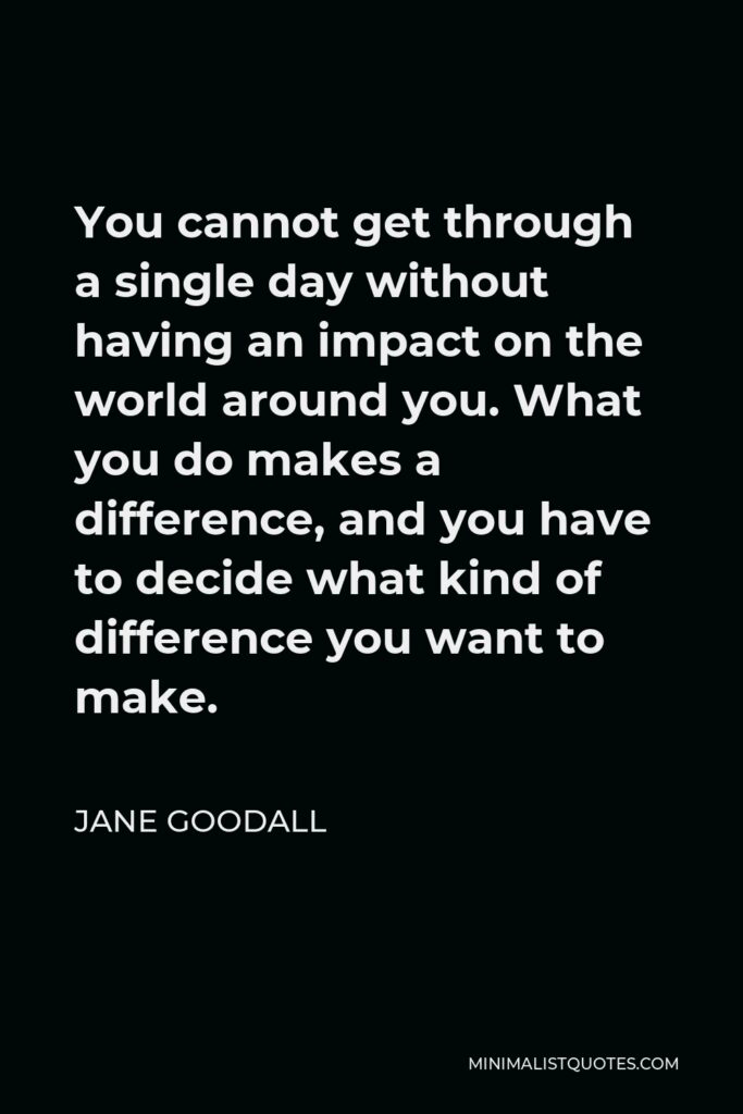 Jane Goodall Quote - You cannot get through a single day without having an impact on the world around you. What you do makes a difference, and you have to decide what kind of difference you want to make.