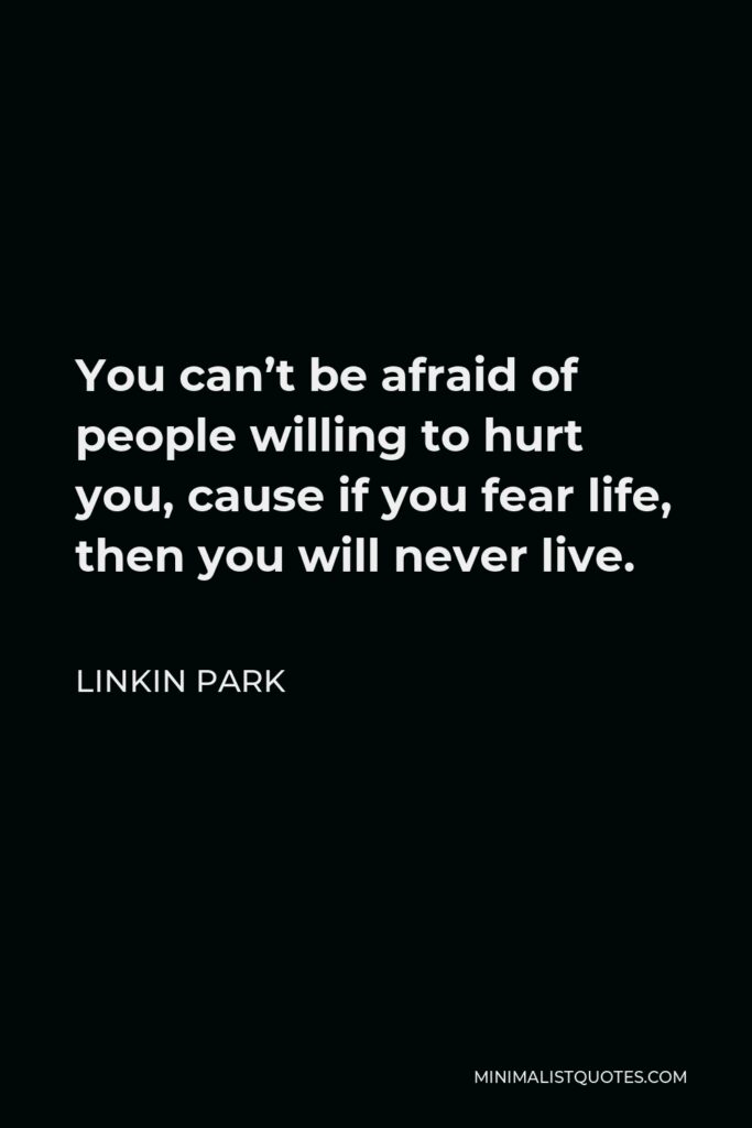 Linkin Park Quote - You can’t be afraid of people willing to hurt you, cause if you fear life, then you will never live.