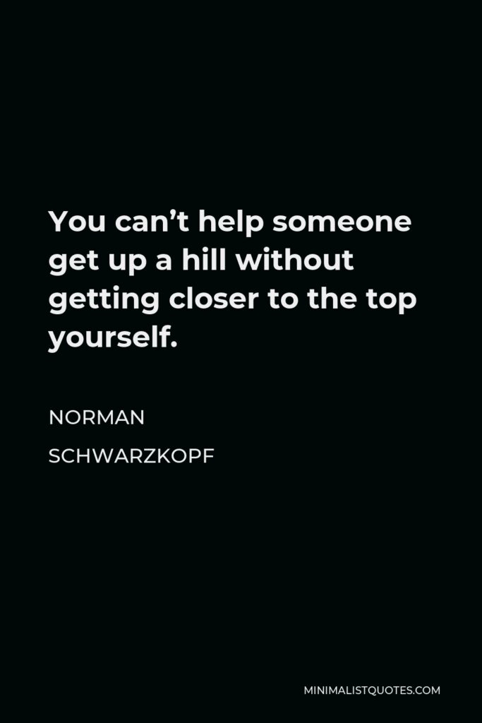 Norman Schwarzkopf Quote - You can’t help someone get up a hill without getting closer to the top yourself.