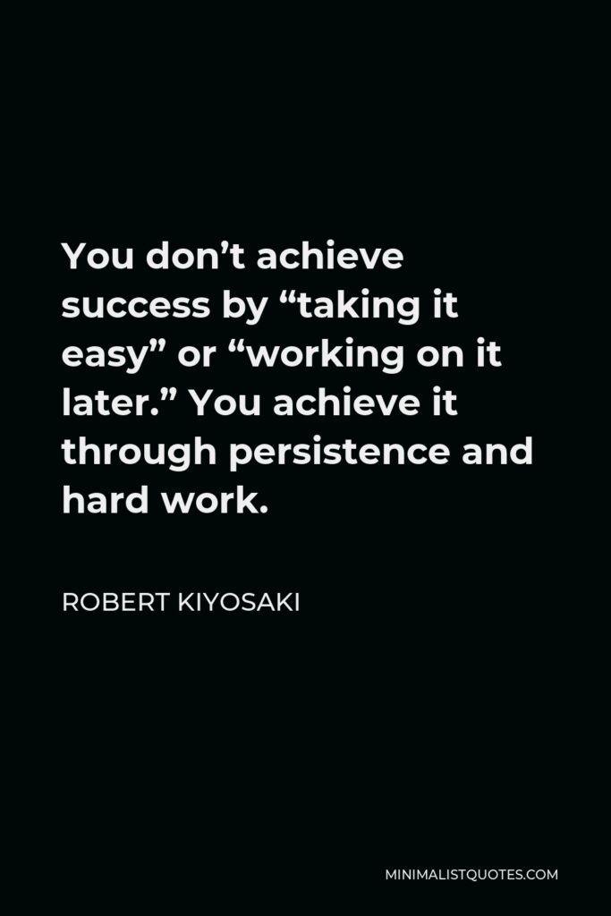 Robert Kiyosaki Quote - You don’t achieve success by “taking it easy” or “working on it later.” You achieve it through persistence and hard work.