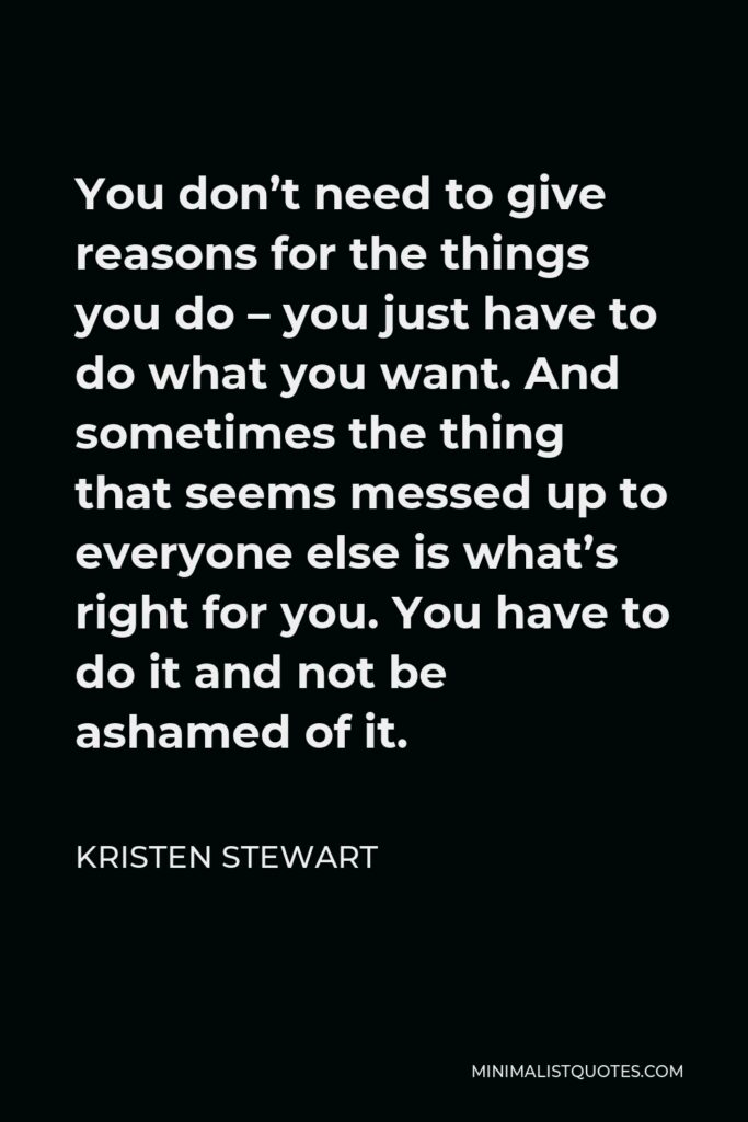 Kristen Stewart Quote - You don’t need to give reasons for the things you do – you just have to do what you want. And sometimes the thing that seems messed up to everyone else is what’s right for you. You have to do it and not be ashamed of it.