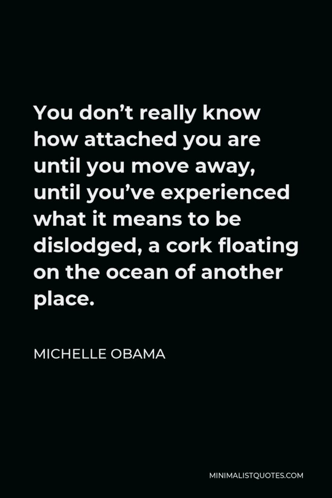 Michelle Obama Quote - You don’t really know how attached you are until you move away, until you’ve experienced what it means to be dislodged, a cork floating on the ocean of another place.