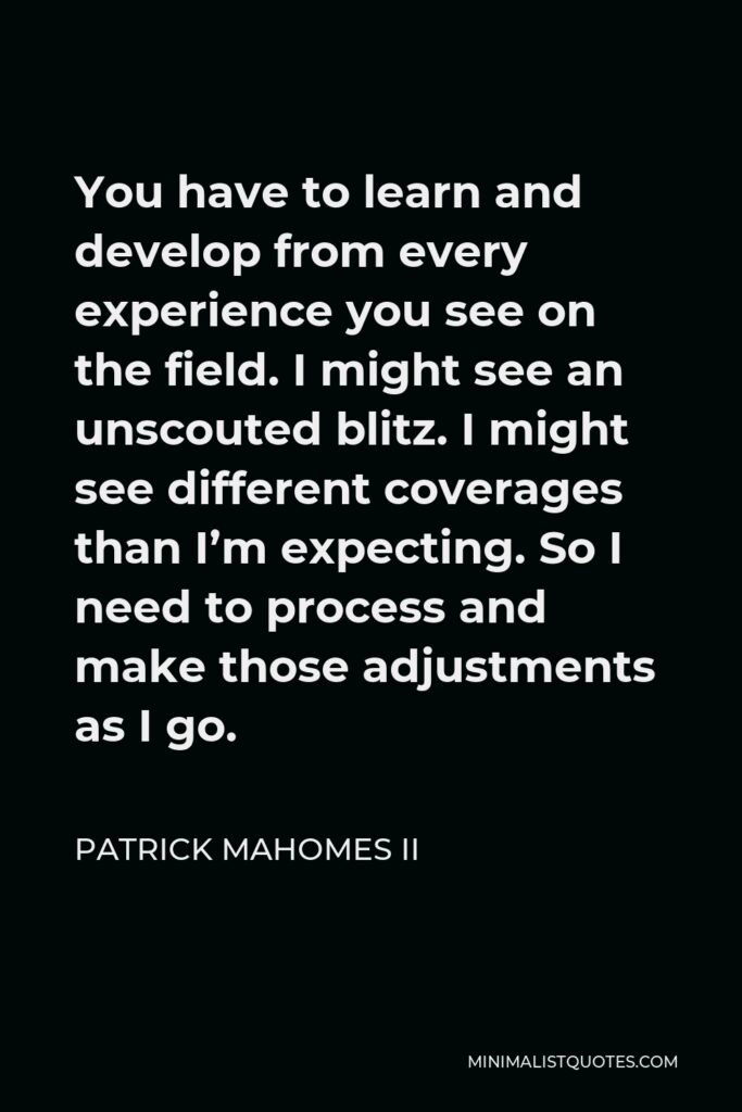 Patrick Mahomes II Quote - You have to learn and develop from every experience you see on the field. I might see an unscouted blitz. I might see different coverages than I’m expecting. So I need to process and make those adjustments as I go.