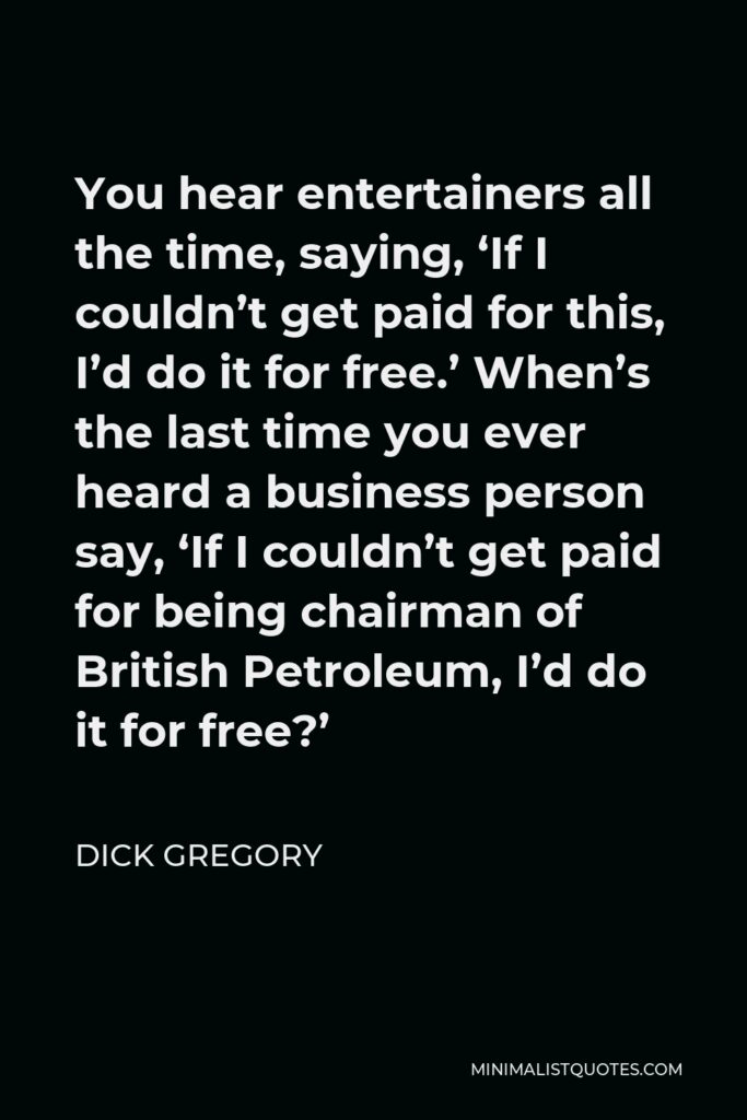 Dick Gregory Quote - You hear entertainers all the time, saying, ‘If I couldn’t get paid for this, I’d do it for free.’ When’s the last time you ever heard a business person say, ‘If I couldn’t get paid for being chairman of British Petroleum, I’d do it for free?’