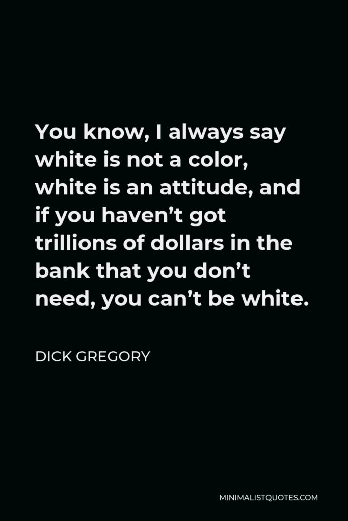 Dick Gregory Quote - You know, I always say white is not a color, white is an attitude, and if you haven’t got trillions of dollars in the bank that you don’t need, you can’t be white.