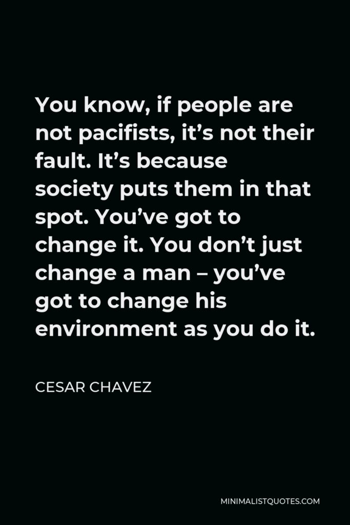 Cesar Chavez Quote - You know, if people are not pacifists, it’s not their fault. It’s because society puts them in that spot. You’ve got to change it. You don’t just change a man – you’ve got to change his environment as you do it.