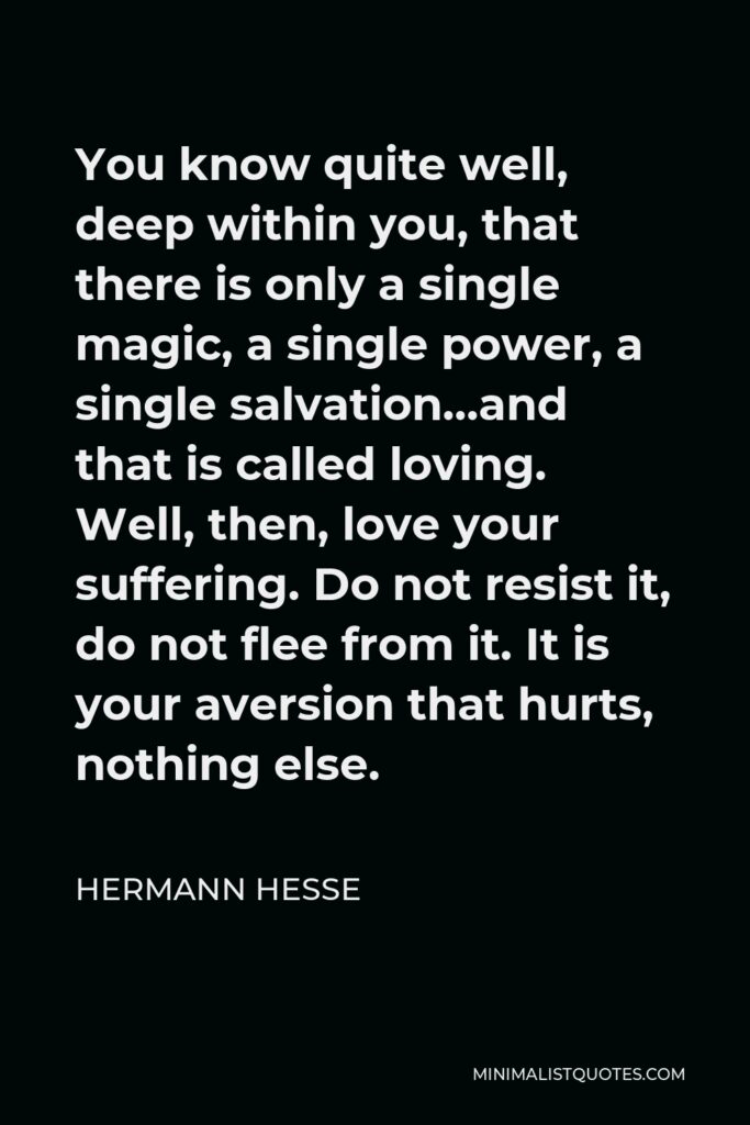 Hermann Hesse Quote - You know quite well, deep within you, that there is only a single magic, a single power, a single salvation…and that is called loving. Well, then, love your suffering. Do not resist it, do not flee from it. It is your aversion that hurts, nothing else.