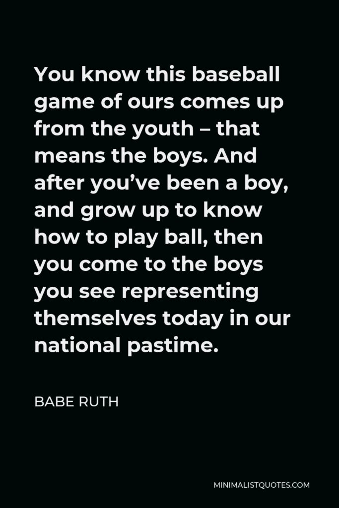 Babe Ruth Quote - You know this baseball game of ours comes up from the youth – that means the boys. And after you’ve been a boy, and grow up to know how to play ball, then you come to the boys you see representing themselves today in our national pastime.