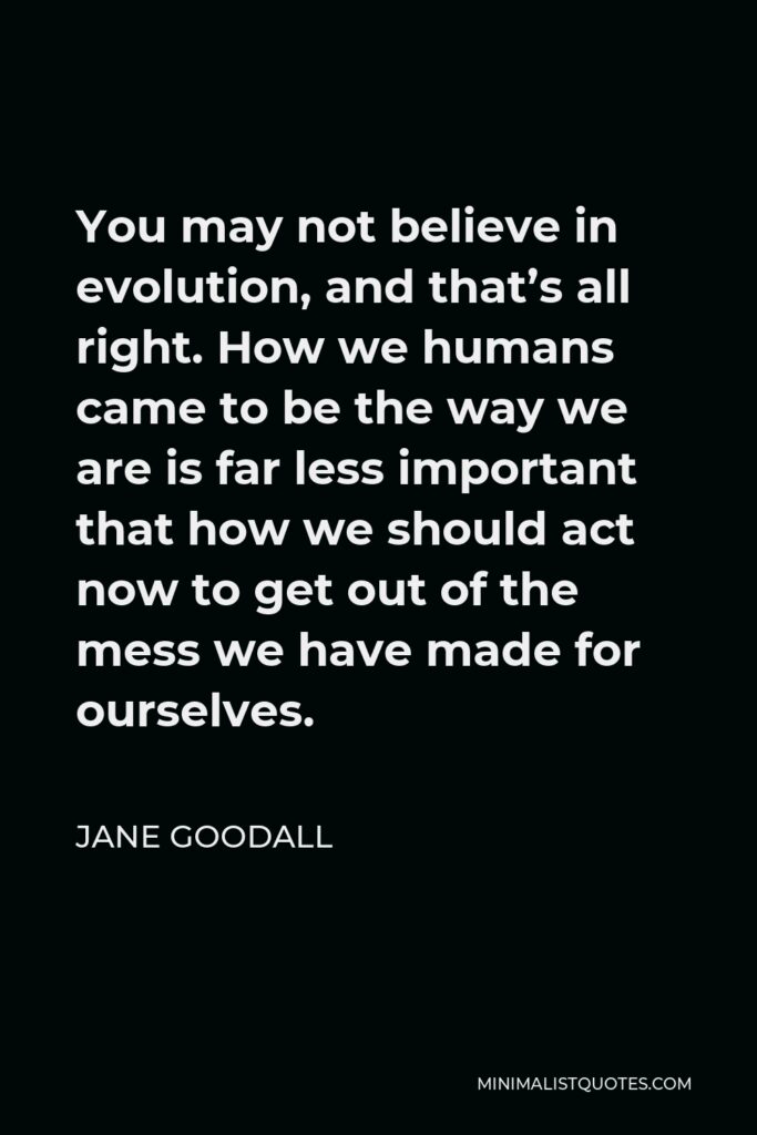 Jane Goodall Quote - You may not believe in evolution, and that’s all right. How we humans came to be the way we are is far less important that how we should act now to get out of the mess we have made for ourselves.