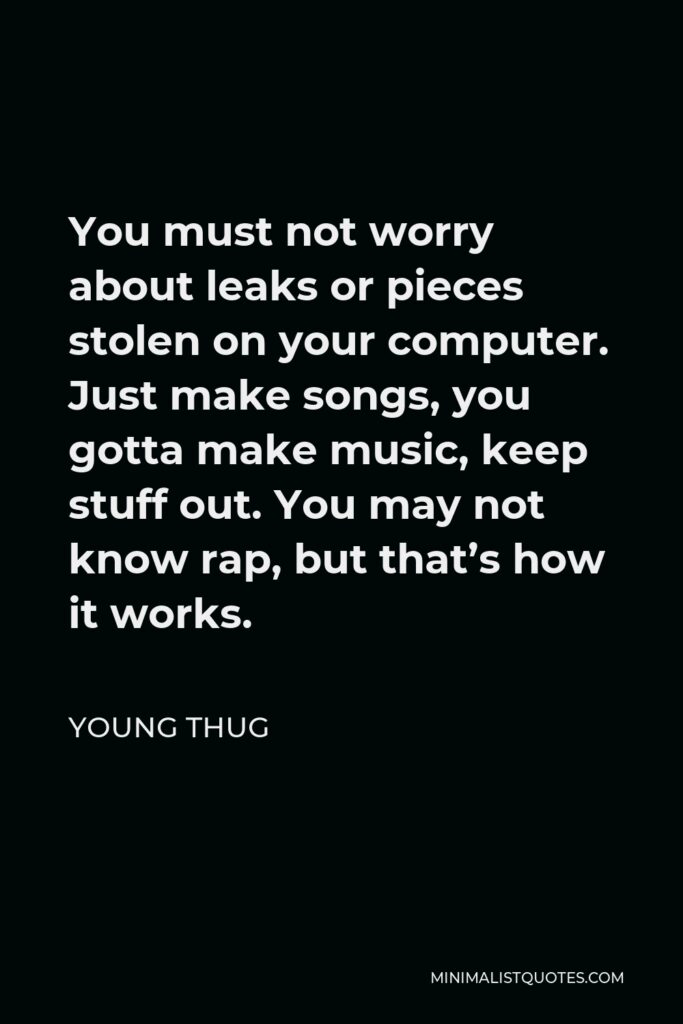 Young Thug Quote - You must not worry about leaks or pieces stolen on your computer. Just make songs, you gotta make music, keep stuff out. You may not know rap, but that’s how it works.