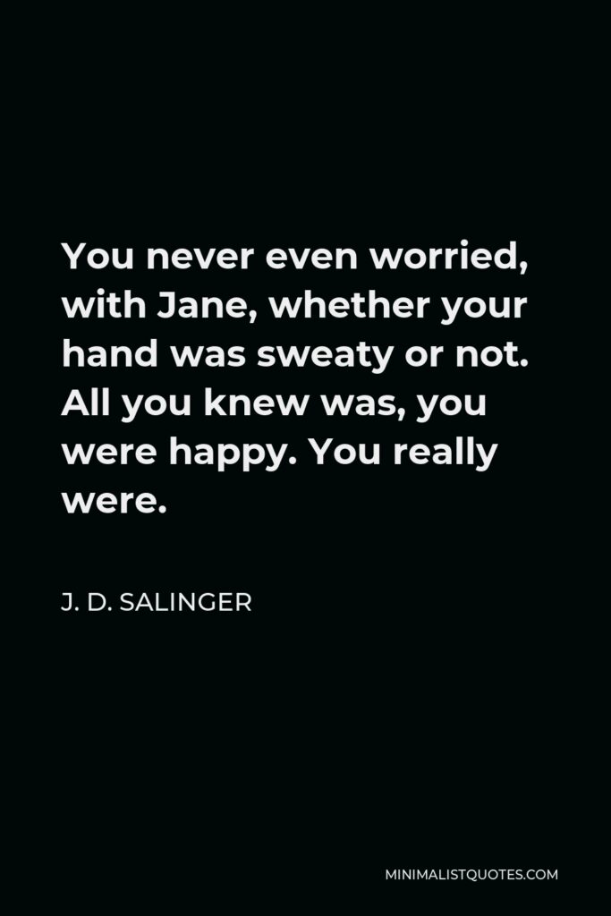 J. D. Salinger Quote - You never even worried, with Jane, whether your hand was sweaty or not. All you knew was, you were happy. You really were.