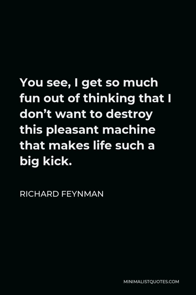 Richard Feynman Quote - You see, I get so much fun out of thinking that I don’t want to destroy this pleasant machine that makes life such a big kick.