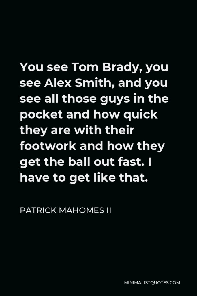 Patrick Mahomes II Quote - You see Tom Brady, you see Alex Smith, and you see all those guys in the pocket and how quick they are with their footwork and how they get the ball out fast. I have to get like that.