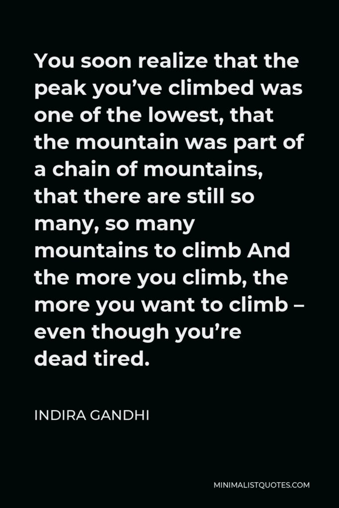 Indira Gandhi Quote - You soon realize that the peak you’ve climbed was one of the lowest, that the mountain was part of a chain of mountains, that there are still so many, so many mountains to climb And the more you climb, the more you want to climb – even though you’re dead tired.
