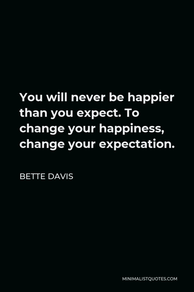 Bette Davis Quote - You will never be happier than you expect. To change your happiness, change your expectation.