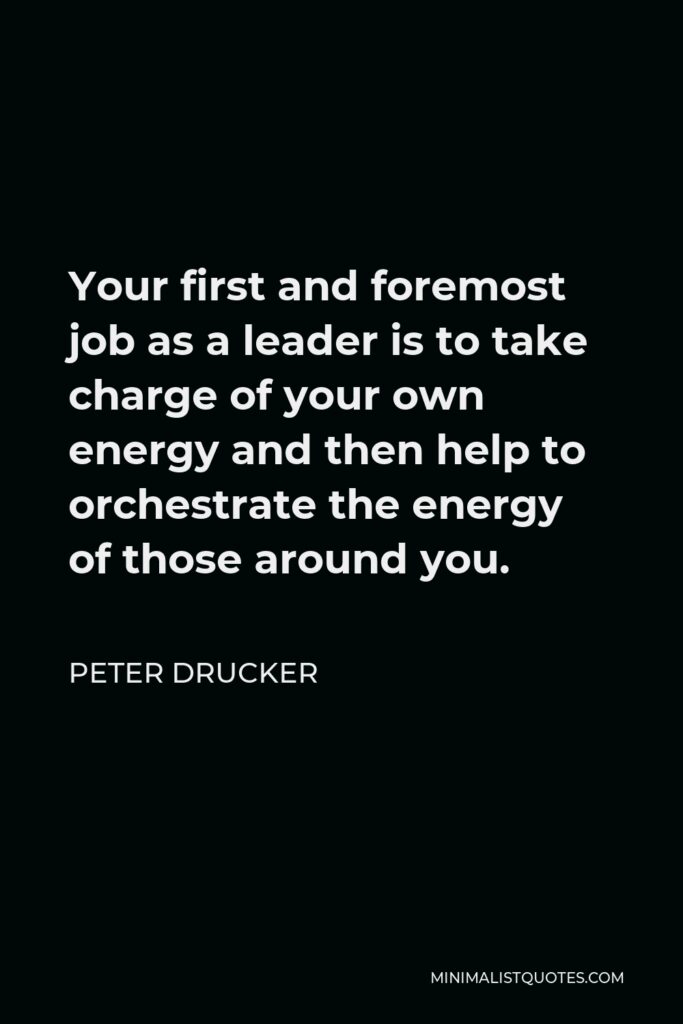 Peter Drucker Quote - Your first and foremost job as a leader is to take charge of your own energy and then help to orchestrate the energy of those around you.