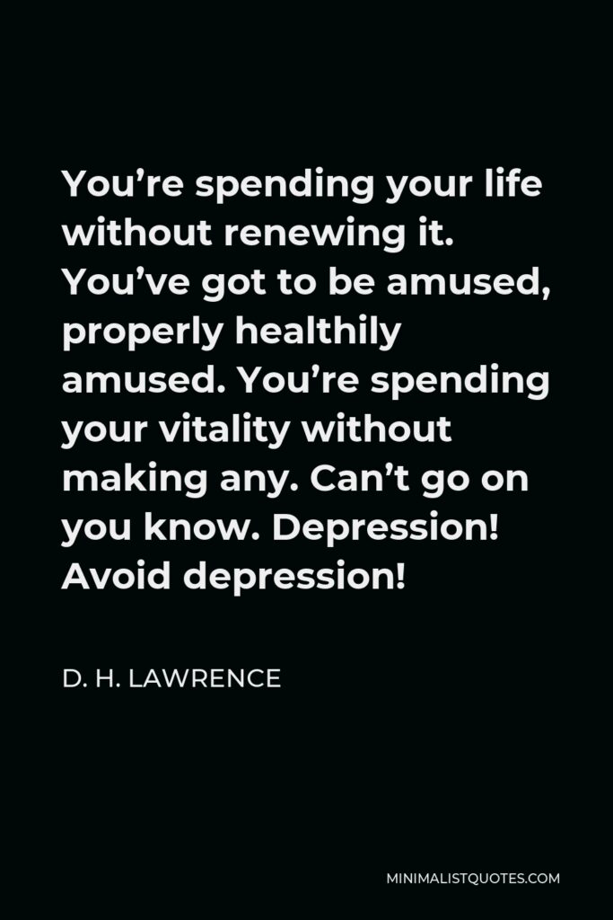 D. H. Lawrence Quote - You’re spending your life without renewing it. You’ve got to be amused, properly healthily amused. You’re spending your vitality without making any. Can’t go on you know. Depression! Avoid depression!