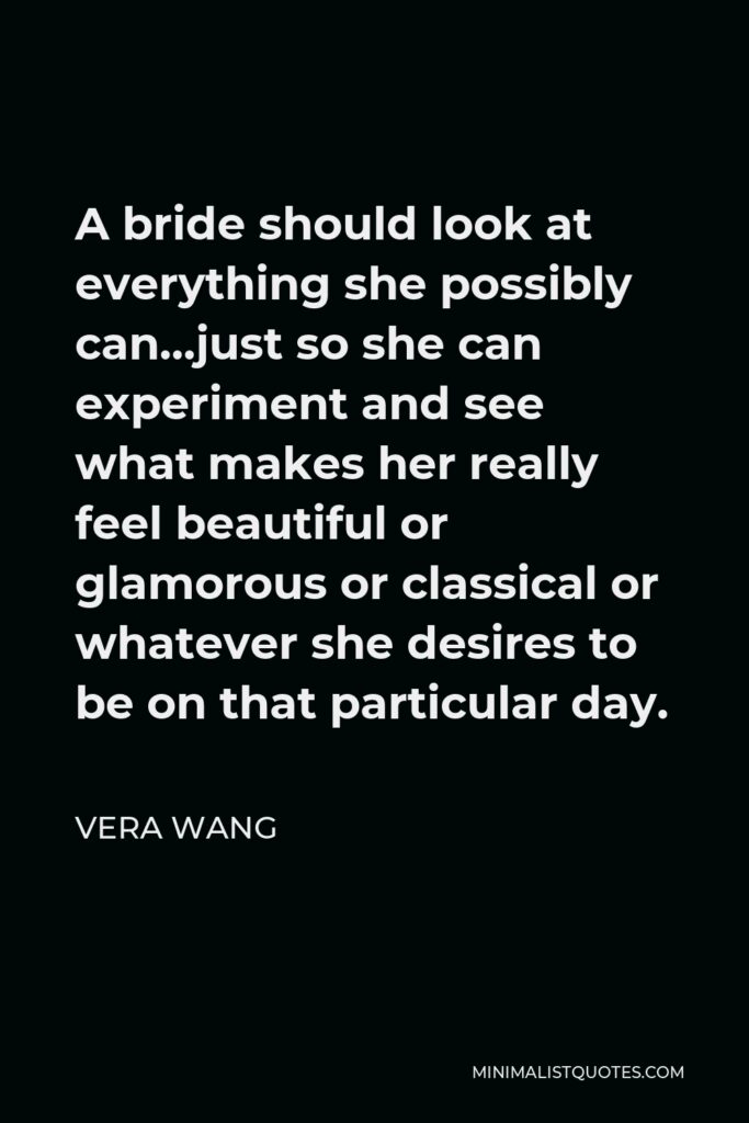 Vera Wang Quote - A bride should look at everything she possibly can…just so she can experiment and see what makes her really feel beautiful or glamorous or classical or whatever she desires to be on that particular day.