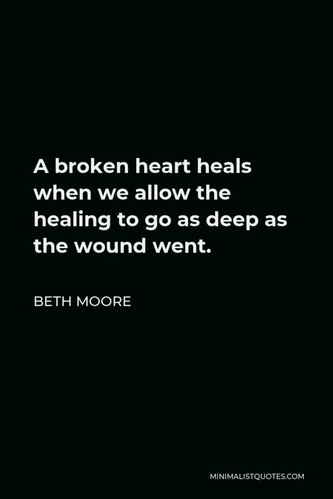 Beth Moore Quote - A broken heart heals when we allow the healing to go as deep as the wound went.