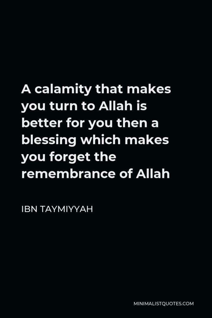 Ibn Taymiyyah Quote - A calamity that makes you turn to Allah is better for you then a blessing which makes you forget the remembrance of Allah