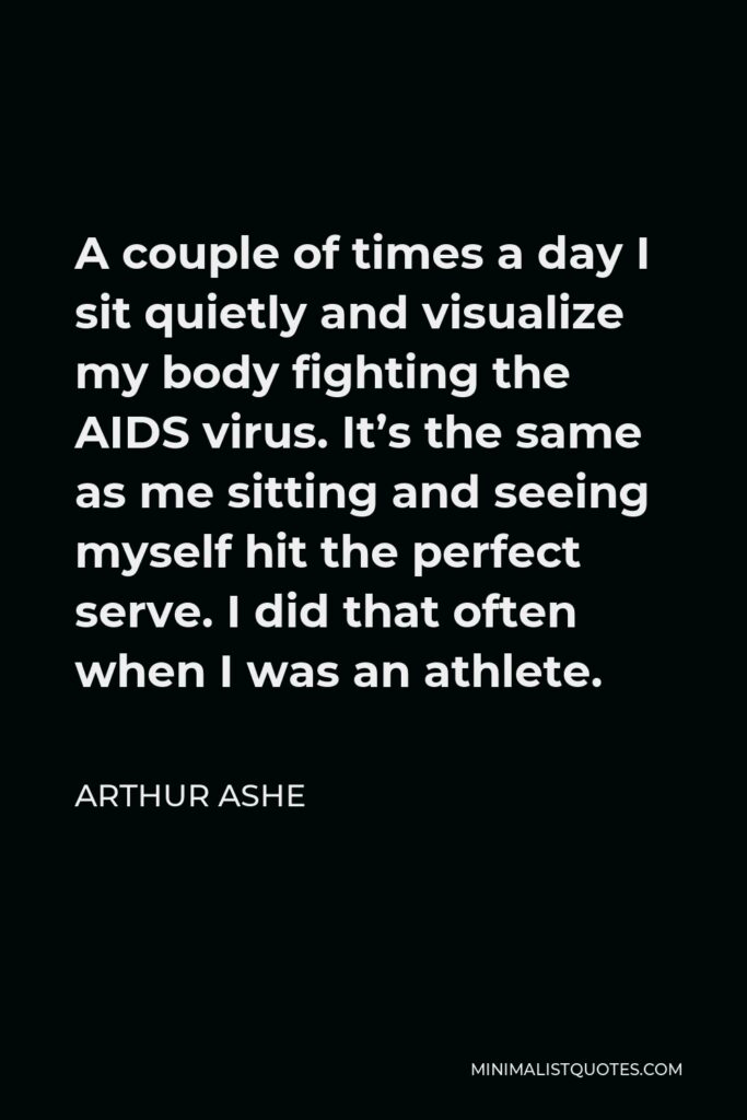 Arthur Ashe Quote - A couple of times a day I sit quietly and visualize my body fighting the AIDS virus. It’s the same as me sitting and seeing myself hit the perfect serve. I did that often when I was an athlete.