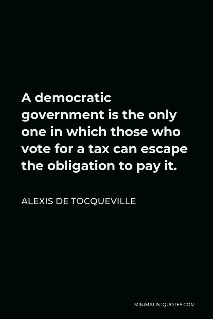 Alexis de Tocqueville Quote - A democratic government is the only one in which those who vote for a tax can escape the obligation to pay it.