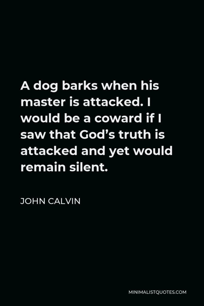 John Calvin Quote - A dog barks when his master is attacked. I would be a coward if I saw that God’s truth is attacked and yet would remain silent.