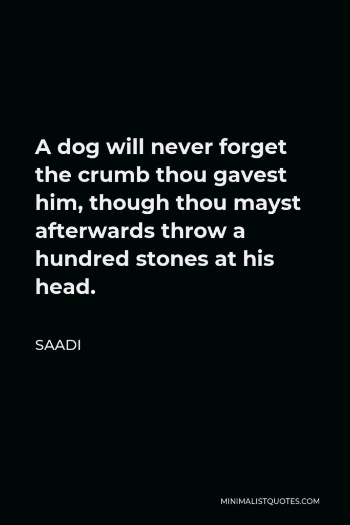 Saadi Quote - A dog will never forget the crumb thou gavest him, though thou mayst afterwards throw a hundred stones at his head.