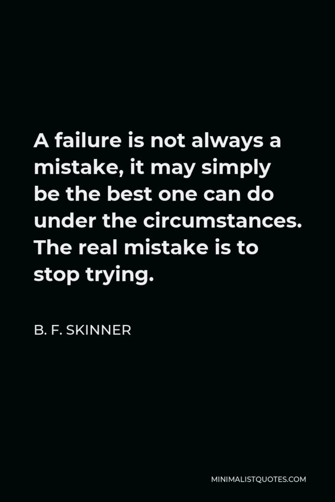 B. F. Skinner Quote - A failure is not always a mistake, it may simply be the best one can do under the circumstances. The real mistake is to stop trying.