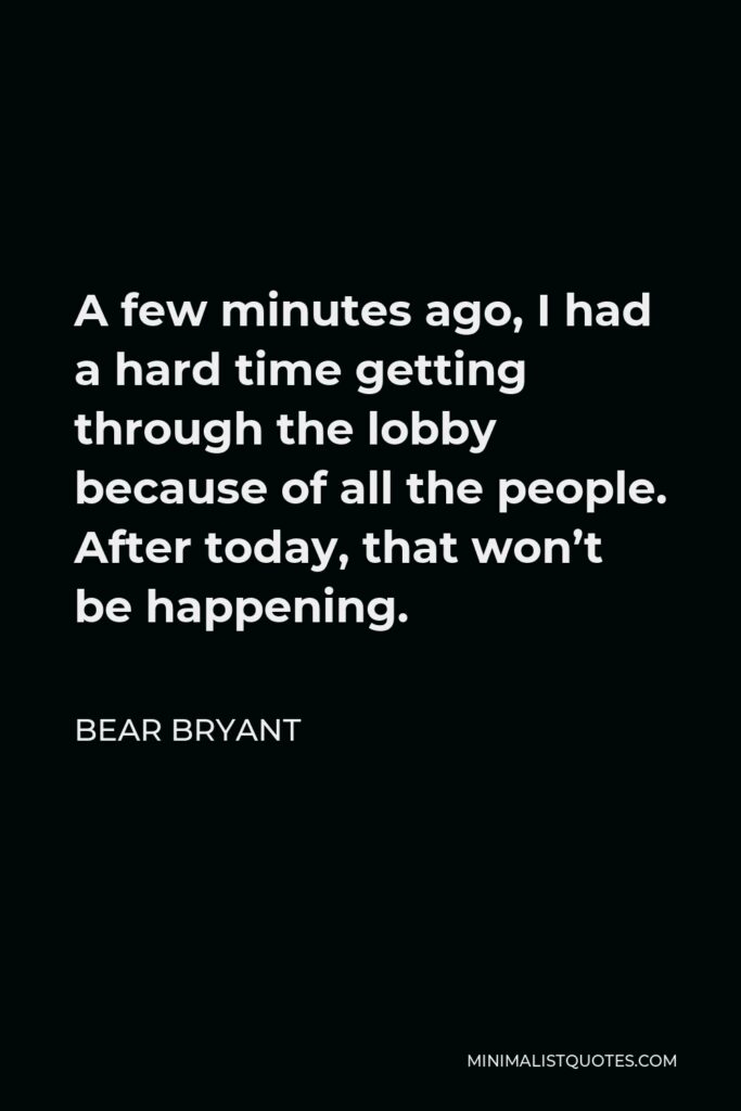 Bear Bryant Quote - A few minutes ago, I had a hard time getting through the lobby because of all the people. After today, that won’t be happening.