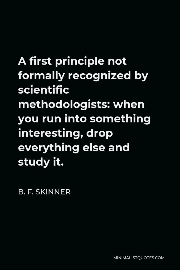 B. F. Skinner Quote - A first principle not formally recognized by scientific methodologists: when you run into something interesting, drop everything else and study it.