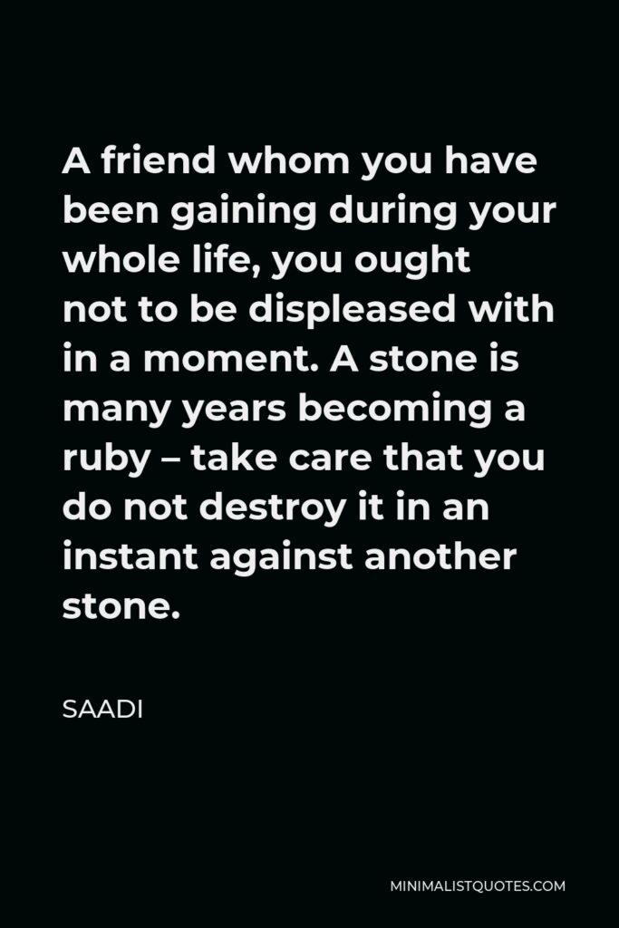 Saadi Quote - A friend whom you have been gaining during your whole life, you ought not to be displeased with in a moment. A stone is many years becoming a ruby – take care that you do not destroy it in an instant against another stone.