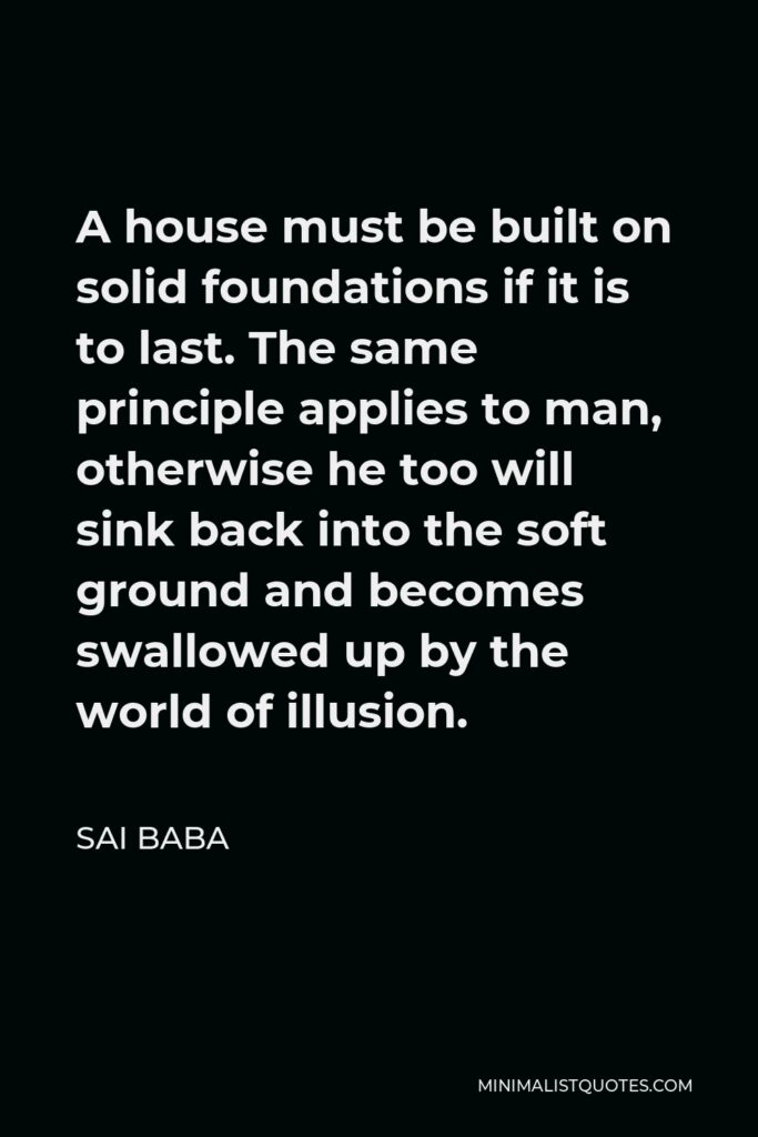 Sai Baba Quote - A house must be built on solid foundations if it is to last. The same principle applies to man, otherwise he too will sink back into the soft ground and becomes swallowed up by the world of illusion.