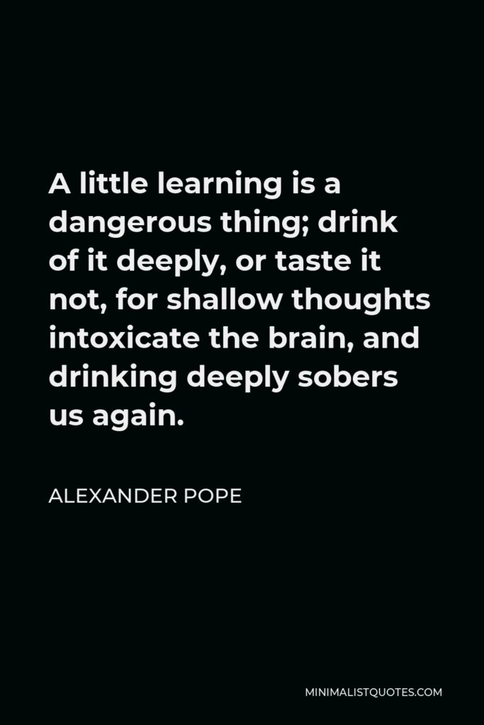 Alexander Pope Quote - A little learning is a dangerous thing; drink of it deeply, or taste it not, for shallow thoughts intoxicate the brain, and drinking deeply sobers us again.